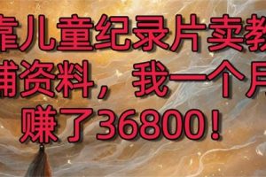 【第6956期】靠儿童纪录片卖教辅资料，一个月赚了36800！暴力变现2.0版本，喂饭级教学