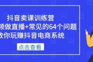 【第4588期】抖音如何卖课程:抖音卖课训练营,短视频直播卖课+常见的64个问题玩赚抖音卖课