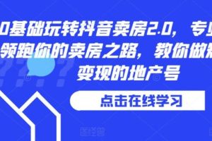 【第5191期】抖音卖房怎么运营:0基础玩转抖音卖房2.0,教你做抖音短视频变现的地产号