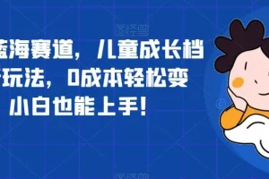【第5906期】超冷门蓝海赛道，儿童成长档案全新玩法，0成本轻松变现，小白也能上手【揭秘】