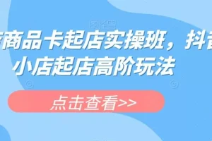 【第6072期】抖店商品卡起店实操班，抖音小店起店高阶玩法