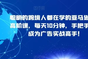 【第6281期】跨境人都在学的亚马逊广告高阶课，每天10分钟，手把手教你成为广告实战高手！