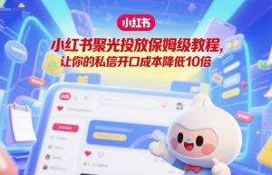 【第9533期】小红书聚光投放保姆级教程，让你的私信开口成本降低10倍