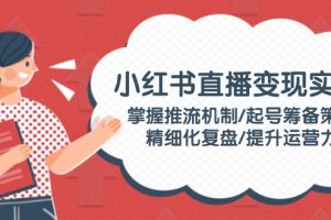 【第9002期】小红书直播变现实操：掌握推流机制/起号筹备策略/精细化复盘/提升运营力