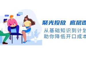【第8809期】聚光投放 底层逻辑课，从基础知识到计划搭建，助你降低开口成本十倍